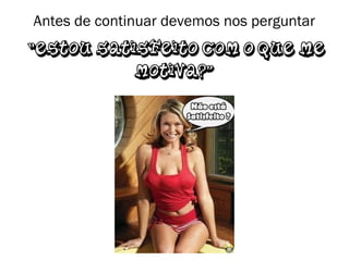 Antes de continuar devemos nos perguntar
“Estou satisfeito com o que me
motiva?”
 