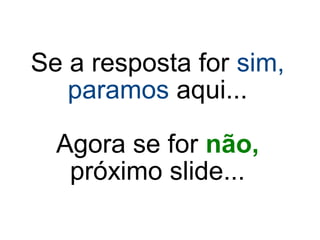 Se a resposta for sim,
paramos aqui...
Agora se for não,
próximo slide...
 