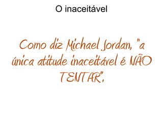 O inaceitável
Como diz Michael Jordan, “a
única atitude inaceitável é NÃO
TENTAR”.
 