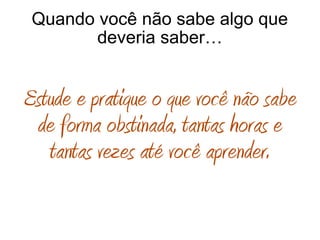 Quando você não sabe algo que
deveria saber…
Estude e pratique o que você não sabe
de forma obstinada, tantas horas e
tantas vezes até você aprender.
 