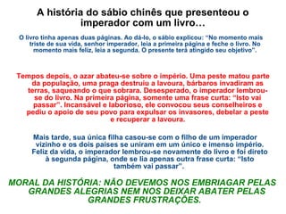 A história do sábio chinês que presenteou o
imperador com um livro…
O livro tinha apenas duas páginas. Ao dá-lo, o sábio explicou: “No momento mais
triste de sua vida, senhor imperador, leia a primeira página e feche o livro. No
momento mais feliz, leia a segunda. O presente terá atingido seu objetivo”.
Tempos depois, o azar abateu-se sobre o império. Uma peste matou parte
da população, uma praga destruiu a lavoura, bárbaros invadiram as
terras, saqueando o que sobrara. Desesperado, o imperador lembrou-
se do livro. Na primeira página, somente uma frase curta: “Isto vai
passar”. Incansável e laborioso, ele convocou seus conselheiros e
pediu o apoio de seu povo para expulsar os invasores, debelar a peste
e recuperar a lavoura.
Mais tarde, sua única filha casou-se com o filho de um imperador
vizinho e os dois países se uniram em um único e imenso império.
Feliz da vida, o imperador lembrou-se novamente do livro e foi direto
à segunda página, onde se lia apenas outra frase curta: “Isto
também vai passar”.
MORAL DA HISTÓRIA: NÃO DEVEMOS NOS EMBRIAGAR PELAS
GRANDES ALEGRIAS NEM NOS DEIXAR ABATER PELAS
GRANDES FRUSTRAÇÕES.
 