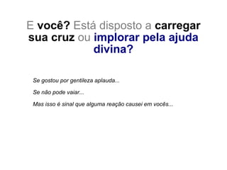 E você? Está disposto a carregar
sua cruz ou implorar pela ajuda
divina?
Se gostou por gentileza aplauda...
Se não pode vaiar...
Mas isso é sinal que alguma reação causei em vocês...
 