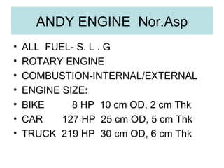 ANDY ENGINE  Nor.Asp ALL  FUEL- S. L . G ROTARY ENGINE COMBUSTION-INTERNAL/EXTERNAL ENGINE SIZE: BIKE  8 HP  10 cm OD, 2 cm Thk CAR  127 HP  25 cm OD, 5 cm Thk TRUCK  219 HP  30 cm OD, 6 cm Thk 