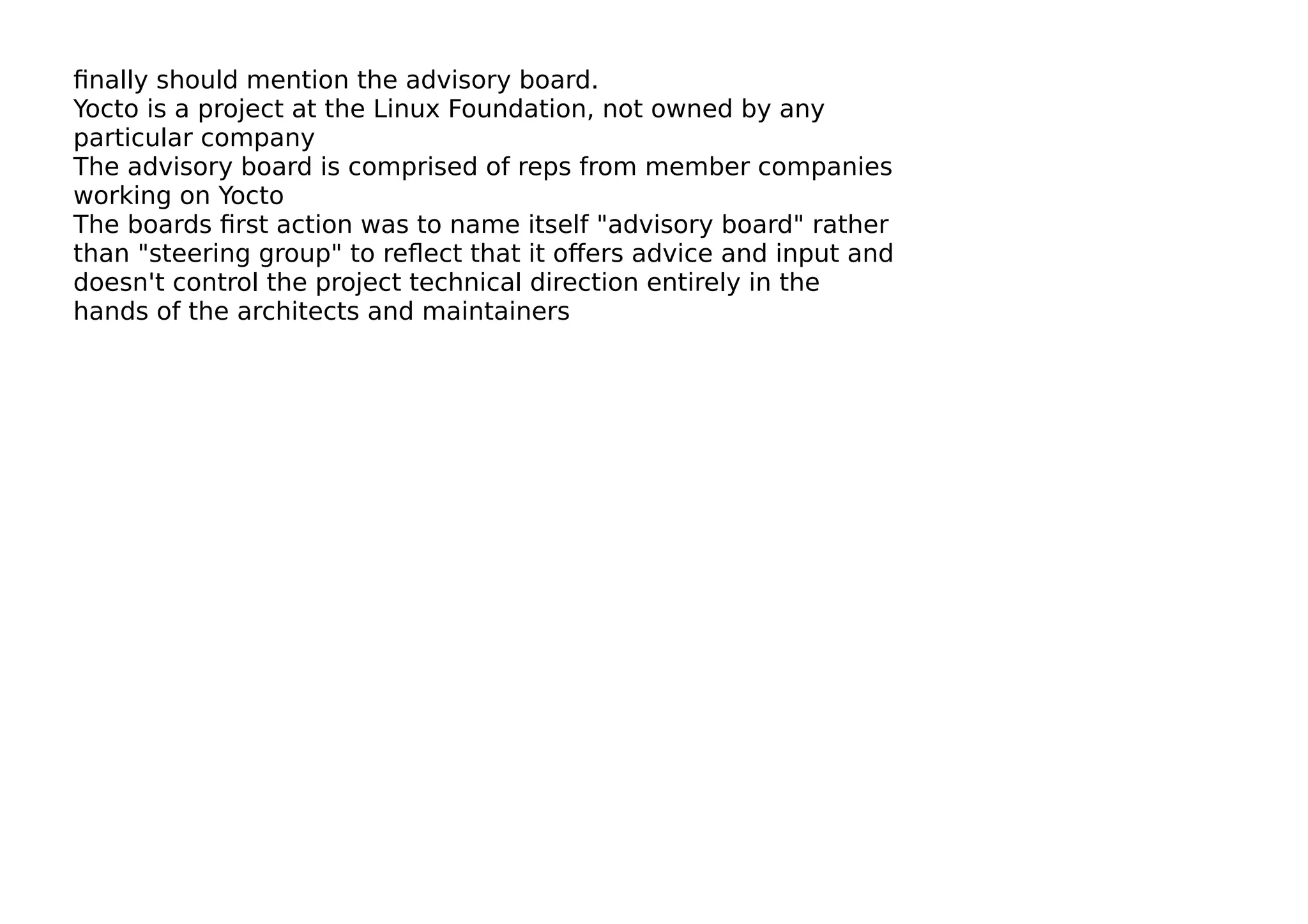 ﬁnally should mention the advisory board.
Yocto is a project at the Linux Foundation, not owned by any
particular company
The advisory board is comprised of reps from member companies
working on Yocto
The boards ﬁrst action was to name itself "advisory board" rather
than "steering group" to reﬂect that it oﬀers advice and input and
doesn't control the project technical direction entirely in the
hands of the architects and maintainers
 