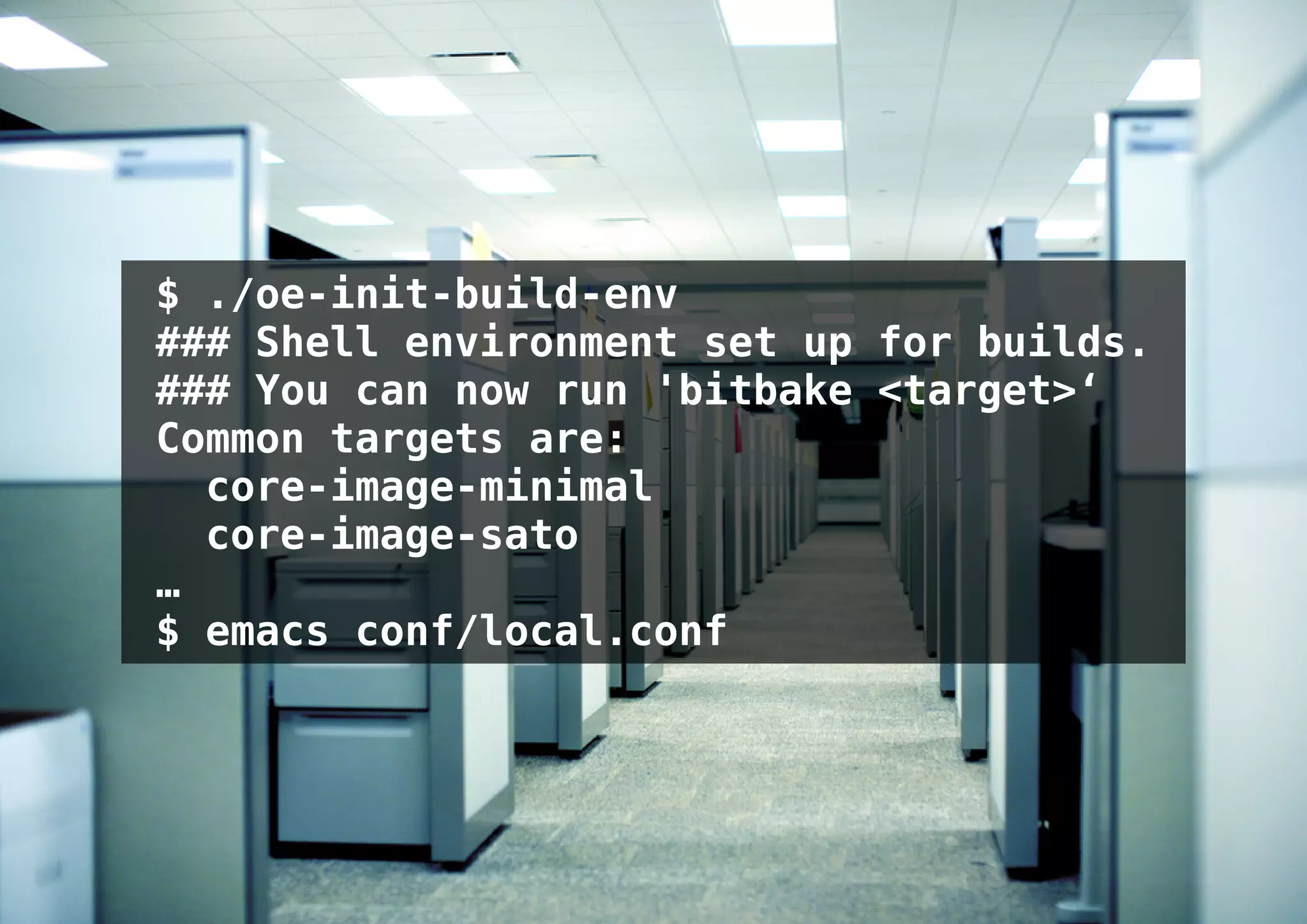 $ ./oe-init-build-env
### Shell environment set up for builds.
### You can now run 'bitbake <target>‘
Common targets are:
  core-image-minimal
  core-image-sato
…
$ emacs conf/local.conf
 
