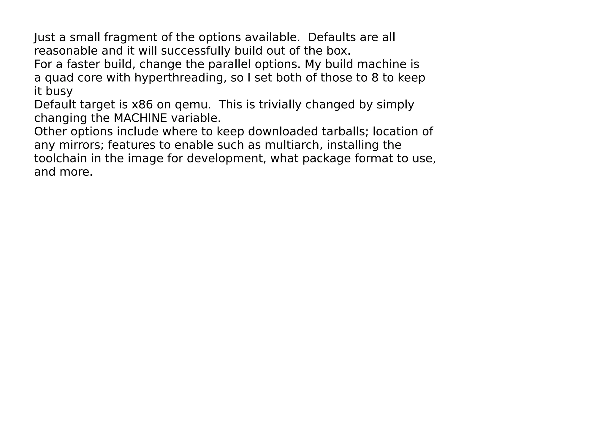 Just a small fragment of the options available. Defaults are all
reasonable and it will successfully build out of the box.
For a faster build, change the parallel options. My build machine is
a quad core with hyperthreading, so I set both of those to 8 to keep
it busy
Default target is x86 on qemu. This is trivially changed by simply
changing the MACHINE variable.
Other options include where to keep downloaded tarballs; location of
any mirrors; features to enable such as multiarch, installing the
toolchain in the image for development, what package format to use,
and more.
 