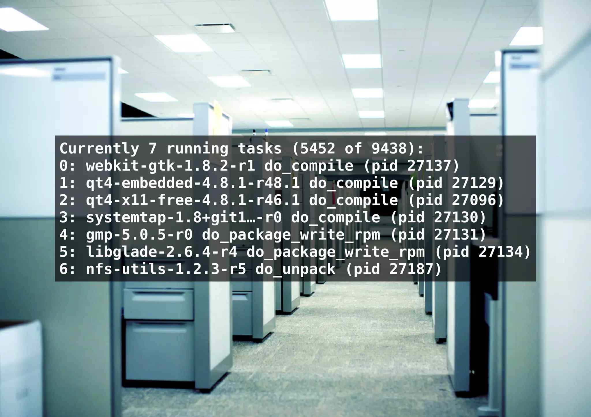 Currently 7 running tasks (5452 of 9438):
0: webkit-gtk-1.8.2-r1 do_compile (pid 27137)
1: qt4-embedded-4.8.1-r48.1 do_compile (pid 27129)
2: qt4-x11-free-4.8.1-r46.1 do_compile (pid 27096)
3: systemtap-1.8+git1…-r0 do_compile (pid 27130)
4: gmp-5.0.5-r0 do_package_write_rpm (pid 27131)
5: libglade-2.6.4-r4 do_package_write_rpm (pid 27134)
6: nfs-utils-1.2.3-r5 do_unpack (pid 27187)
 