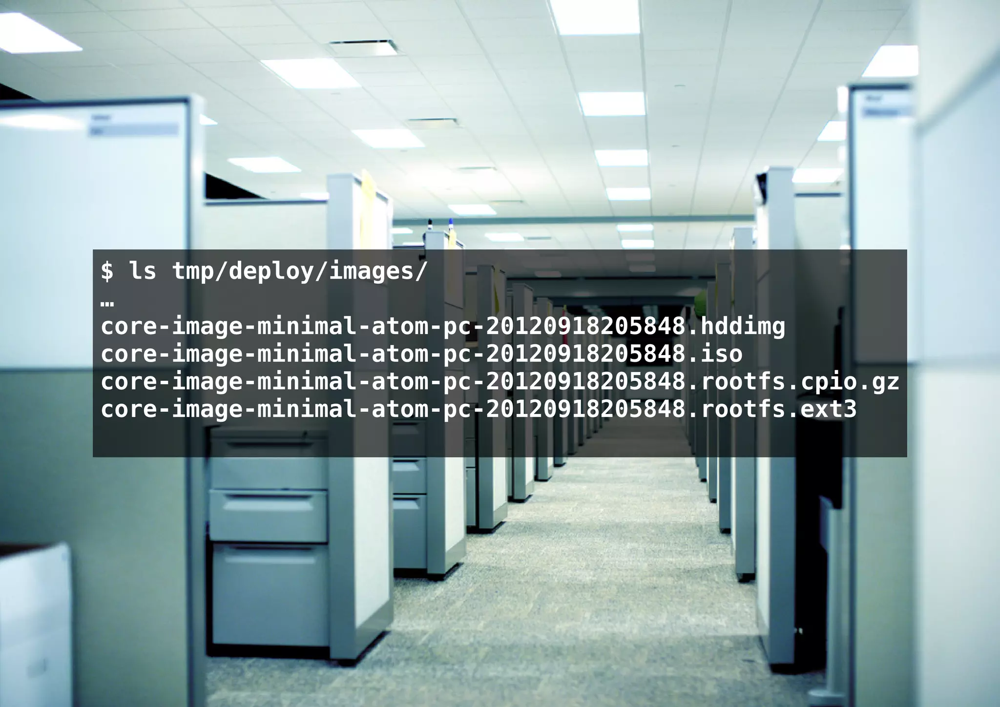 $ ls tmp/deploy/images/
…
core-image-minimal-atom-pc-20120918205848.hddimg
core-image-minimal-atom-pc-20120918205848.iso
core-image-minimal-atom-pc-20120918205848.rootfs.cpio.gz
core-image-minimal-atom-pc-20120918205848.rootfs.ext3
 