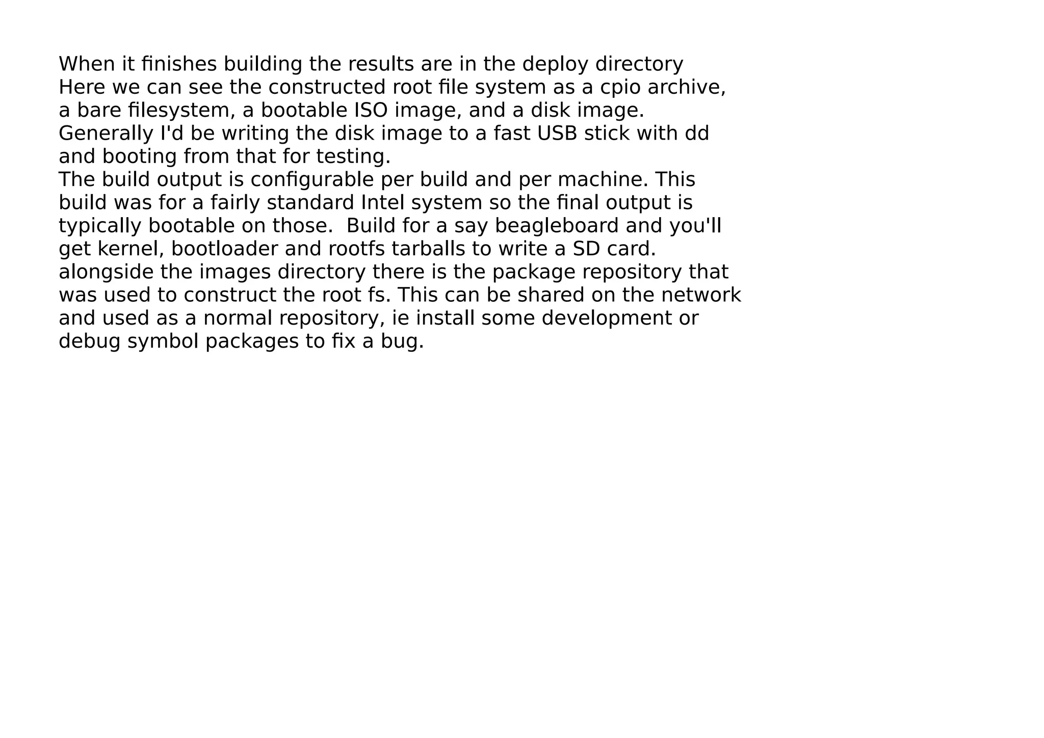 When it ﬁnishes building the results are in the deploy directory
Here we can see the constructed root ﬁle system as a cpio archive,
a bare ﬁlesystem, a bootable ISO image, and a disk image.
Generally I'd be writing the disk image to a fast USB stick with dd
and booting from that for testing.
The build output is conﬁgurable per build and per machine. This
build was for a fairly standard Intel system so the ﬁnal output is
typically bootable on those. Build for a say beagleboard and you'll
get kernel, bootloader and rootfs tarballs to write a SD card.
alongside the images directory there is the package repository that
was used to construct the root fs. This can be shared on the network
and used as a normal repository, ie install some development or
debug symbol packages to ﬁx a bug.
 