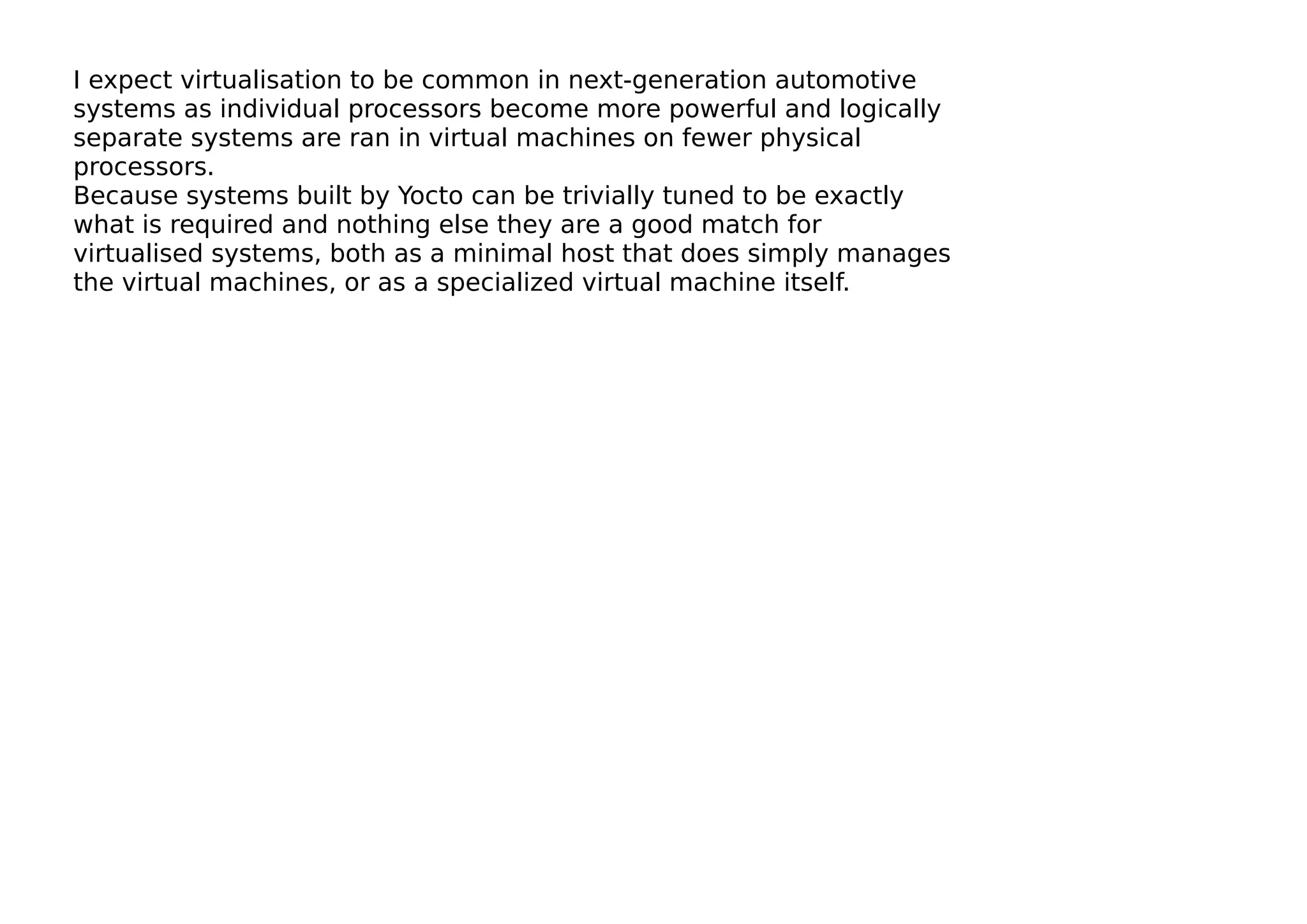 I expect virtualisation to be common in next-generation automotive
systems as individual processors become more powerful and logically
separate systems are ran in virtual machines on fewer physical
processors.
Because systems built by Yocto can be trivially tuned to be exactly
what is required and nothing else they are a good match for
virtualised systems, both as a minimal host that does simply manages
the virtual machines, or as a specialized virtual machine itself.
 