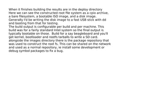 When it ﬁnishes building the results are in the deploy directory
Here we can see the constructed root ﬁle system as a cpio archive,
a bare ﬁlesystem, a bootable ISO image, and a disk image.
Generally I'd be writing the disk image to a fast USB stick with dd
and booting from that for testing.
The build output is conﬁgurable per build and per machine. This
build was for a fairly standard Intel system so the ﬁnal output is
typically bootable on those. Build for a say beagleboard and you'll
get kernel, bootloader and rootfs tarballs to write a SD card.
alongside the images directory there is the package repository that
was used to construct the root fs. This can be shared on the network
and used as a normal repository, ie install some development or
debug symbol packages to ﬁx a bug.
 
