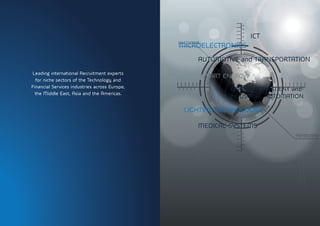 MICROELECTRONICS
ICT
LIGHTING TECHNOLOGIES
AUTOMOTIVE and TRANSPORTATION
CAPITAL EQUIPMENT and
INDUSTRIAL AUTOMATION
SMART ENERGY
MEDICAL SYSTEMS
Leading international Recruitment experts
for niche sectors of the Technology and
Financial Services industries across Europe,
the Middle East, Asia and the Americas.
 