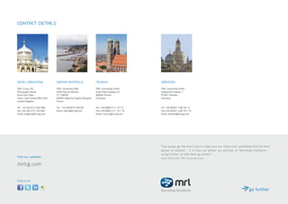 HOVE / BRIGHTON
MRL Group HQ 
Microscape House 
Hove Park Villas 
Hove / East Sussex BN3 6HX 
United Kingdom  
Tel:	 +44 (0)1273 320 860 
Fax:	+44 (0)1273 320 861 
Email: brighton@mrlcg.com
CONTACT DETAILS
SOPHIA ANTIPOLIS
MRL Consulting SARL 
2405 Rue de Dolines  
CS 100065 
06560 Valbonne Sophia Antipolis  
France  
Tel: +33 (0)4970 460 00
Email: france@mrlcg.com
MUNICH
MRL Consulting GmbH
Erika-Mann-Strasse 23
80636 Munich
Germany
Tel: +49 (0)89 211 121 0 
Fax:+49 (0)89 211 121 10 
Email: munich@mrlcg.com
DRESDEN
MRL Consulting GmbH 
Schweriner Strasse 1
01067 Dresden
Germany
Tel: +49 (0)351 438 331 0
Fax:+49 (0)351 438 331 10
Email: dresden@mrlcg.com
Visit our website:
mrlcg.com
Find us on:
“We always go the extra mile to make sure our clients and candidates find the best
person or position - it is how we deliver our promise of ‘Recruiting Excellence’ -
we go further, to help them go further.“
David Stone, CEO, MRL Consulting Group
 