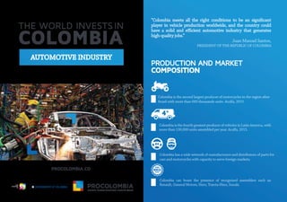 AUTOMOTIVE INDUSTRY
“Colombia meets all the right conditions to be an signiﬁcant
player in vehicle production worldwide, and the country could
have a solid and e cient automotive industry that generates
high-quality jobs.”
Juan Manuel Santos,
PRESIDENT OF THE REPUBLIC OF COLOMBIA
PRODUCTION AND MARKET
COMPOSITION
Colombia is the fourth greatest producer of vehicles in Latin America, with
more than 130,000 units assembled per year.Acolfa, 2015.
Colombia has a wide network of manufacturers and distributors of parts for
cars and motorcycles with capacity to serve foreign markets.
Colombia can boast the presence of recognized assemblers such as:
Renault, General Motors, Hero, Toyota-Hino, Susuki.
Colombia is the second largest producer of motorcycles in the region after
Brazil with more than 660 thousands units. Acolfa, 2015
L ib
ertad y Or den
 