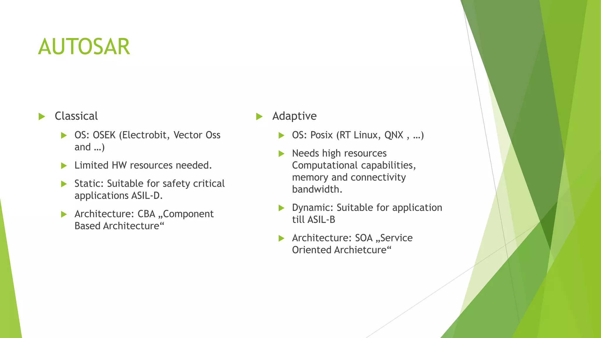 AUTOSAR
 Classical
 OS: OSEK (Electrobit, Vector Oss
and …)
 Limited HW resources needed.
 Static: Suitable for safety critical
applications ASIL-D.
 Architecture: CBA „Component
Based Architecture“
 Adaptive
 OS: Posix (RT Linux, QNX , …)
 Needs high resources
Computational capabilities,
memory and connectivity
bandwidth.
 Dynamic: Suitable for application
till ASIL-B
 Architecture: SOA „Service
Oriented Archietcure“
 