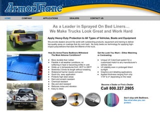 We provide dealers around the world with outstanding products, equipment and training to deliver
top-quality spray on coatings that dry rock hard. No body beats our technology for applying high-
impact polyurethane that lasts the lifetime of the truck.
HOME COMPANY APPLICATIONS DEALERS CONTACT US
As a Leader in Sprayed On Bed Liners…
We Make Trucks Look Great and Work Hard
Apply Heavy-Duty Protection to All Types of Vehicles, Boats and Equipment
How Do ArmorThane Bedliners Withstand
The Most Adverse Conditions?
 More durable than rubber
 Flexible in all weather conditions; no
softening in heat or becoming brittle in cold
 Holds up in temperatures from -80°F to 280°F
 Stretches 3 times its length without breaking
 Waterproof barrier resists corrosion
 Quick dry, easy application
 Protects high wear areas
 Dent and scratch resistant
 Chemical resistant
 Slip and skid resistant
 Reduces noise and vibration
 Easy to clean
Get the Look You Want – Either Matching
or Contrasting.
 Unique UV ColorCoat system for a
customized match to any manufacturer’s
vehicle color
 UV stability even in prolonged direct
sunlight
 Graphics and detailing applications
 Applied thickness ranging from only
1/16" to 4" depending on the need
Don’t stop with Bedliners.
See what else you can
protect.
Become a Dealer or Find a Dealer
Call 800.227.2905
 