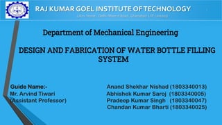 RAJ KUMAR GOEL INSTITUTE OFTECHNOLOGY -
5 Km. Stone , Delhi- Meerut Road , Ghaziabad U.P. (201003)
Department of Mechanical Engineering
DESIGN AND FABRICATION OF WATER BOTTLE FILLING
SYSTEM
Guide Name:- Anand Shekhar Nishad (1803340013)
Mr. Arvind Tiwari Abhishek Kumar Saroj (1803340005)
(Assistant Professor) Pradeep Kumar Singh (1803340047)
Chandan Kumar Bharti (1803340025)
 