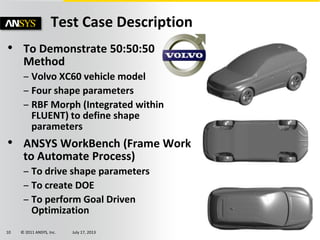 © 2011 ANSYS, Inc. July 17, 201310
• To Demonstrate 50:50:50
Method
– Volvo XC60 vehicle model
– Four shape parameters
– RBF Morph (Integrated within
FLUENT) to define shape
parameters
• ANSYS WorkBench (Frame Work
to Automate Process)
– To drive shape parameters
– To create DOE
– To perform Goal Driven
Optimization
Test Case Description
 