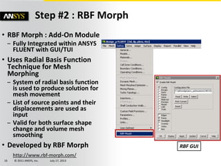 © 2011 ANSYS, Inc. July 17, 201316
Step #2 : RBF Morph
• RBF Morph : Add-On Module
– Fully Integrated within ANSYS
FLUENT with GUI/TUI
• Uses Radial Basis Function
Technique for Mesh
Morphing
– System of radial basis function
is used to produce solution for
mesh movement
– List of source points and their
displacements are used as
input
– Valid for both surface shape
change and volume mesh
smoothing
• Developed by RBF Morph
http://www.rbf-morph.com/
RBF GUI
 