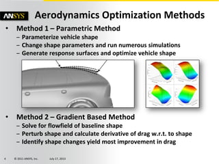 © 2011 ANSYS, Inc. July 17, 20134
• Method 1 – Parametric Method
– Parameterize vehicle shape
– Change shape parameters and run numerous simulations
– Generate response surfaces and optimize vehicle shape
• Method 2 – Gradient Based Method
– Solve for flowfield of baseline shape
– Perturb shape and calculate derivative of drag w.r.t. to shape
– Identify shape changes yield most improvement in drag
Aerodynamics Optimization Methods
 