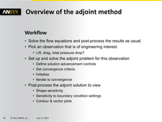 © 2011 ANSYS, Inc. July 17, 201346
Overview of the adjoint method
Workflow
• Solve the flow equations and post-process the results as usual.
• Pick an observation that is of engineering interest.
• Lift, drag, total pressure drop?
• Set up and solve the adjoint problem for this observation
• Define solution advancement controls
• Set convergence criteria
• Initialize
• Iterate to convergence
• Post-process the adjoint solution to view
• Shape sensitivity
• Sensitivity to boundary condition settings
• Contour & vector plots
 