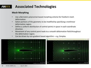 © 2011 ANSYS, Inc. July 17, 201348
Associated Technologies
Mesh Morphing
• Use a Bernstein polynomial-based morphing scheme for freeform mesh
deformation.
• Select portions of the geometry to be modified by specifying a rectilinear
deformation region.
• Define a uniform distribution of control points in space in each coordinate
direction.
• Movement of any control point leads to a smooth deformation field throughout
the deformation region.
• Can be driven by non-gradient based algorithm – e.g. Simplex.
 