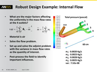© 2011 ANSYS, Inc. July 17, 201352
• What are the major factors affecting
the uniformity in the mass flow rates
at the 4 outlets?
• Material is air
• Solve the flow problem.
• Set up and solve the adjoint problem
with the variance in mass flow rates
as the quantity of interest.
• Post-process the field to identify
important influences.
Robust Design Example: Internal Flow
Total pressure (pascal)
60 cm
1
2
3
4
m1: 0.0020 Kg/s
m2: 0.0023 Kg/s
m3: 0.0028 Kg/s
m4: 0.0025 Kg/s
var: 7.52e-08
4
14
1
i
imm
24
14
1
var
i
i mm
inlet
 