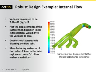 © 2011 ANSYS, Inc. July 17, 201353
• Variance computed to be
7.52e-08 (Kg/s)^2
• Plot the displacements of the
surface that, based on linear
extrapolation, would drive
the variance to zero.
• Geometry far upstream is
dictating the flow split.
• Manufacturing variances of
the order of 3mm in the inlet
region can cause O(1) flow
variance variations.
Robust Design Example: Internal Flow
Surface normal displacements that
Induce O(1) change in variance
 