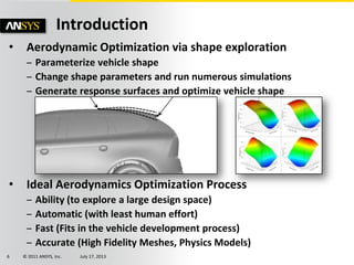 © 2011 ANSYS, Inc. July 17, 20136
• Aerodynamic Optimization via shape exploration
– Parameterize vehicle shape
– Change shape parameters and run numerous simulations
– Generate response surfaces and optimize vehicle shape
• Ideal Aerodynamics Optimization Process
– Ability (to explore a large design space)
– Automatic (with least human effort)
– Fast (Fits in the vehicle development process)
– Accurate (High Fidelity Meshes, Physics Models)
Introduction
 