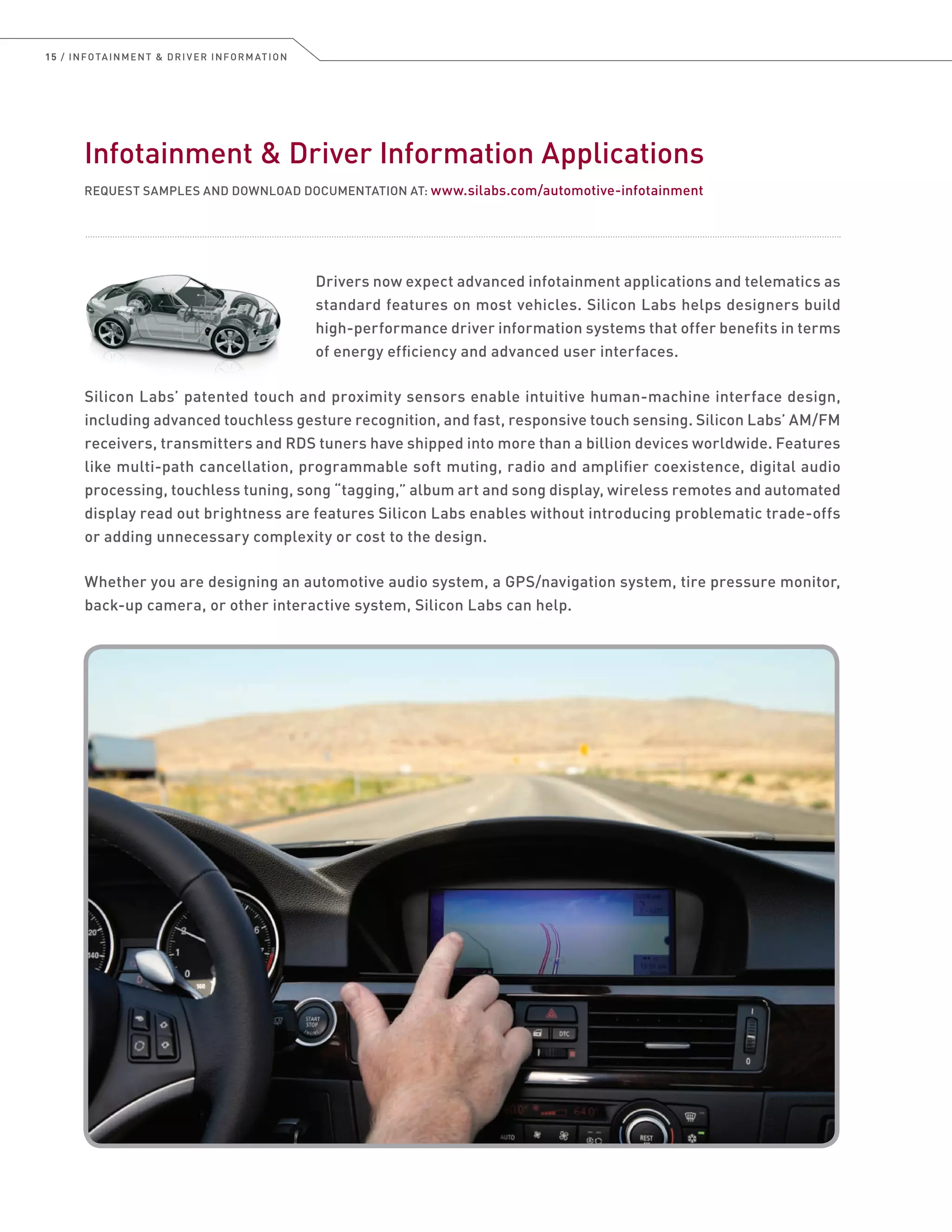 15 / INFOTAINMENT  DRIVER INFORMATION
Infotainment  Driver Information Applications
REQUEST SAMPLES AND DOWNLOAD DOCUMENTATION AT: www.silabs.com/automotive-infotainment
Drivers now expect advanced infotainment applications and telematics as
standard features on most vehicles. Silicon Labs helps designers build
high-performance driver information systems that offer benefits in terms
of energy efficiency and advanced user interfaces.
Silicon Labs’ patented touch and proximity sensors enable intuitive human-machine interface design,
including advanced touchless gesture recognition, and fast, responsive touch sensing. Silicon Labs’ AM/FM
receivers, transmitters and RDS tuners have shipped into more than a billion devices worldwide. Features
like multi-path cancellation, programmable soft muting, radio and amplifier coexistence, digital audio
processing, touchless tuning, song “tagging,” album art and song display, wireless remotes and automated
display read out brightness are features Silicon Labs enables without introducing problematic trade-offs
or adding unnecessary complexity or cost to the design.
Whether you are designing an automotive audio system, a GPS/navigation system, tire pressure monitor,
back-up camera, or other interactive system, Silicon Labs can help.
 