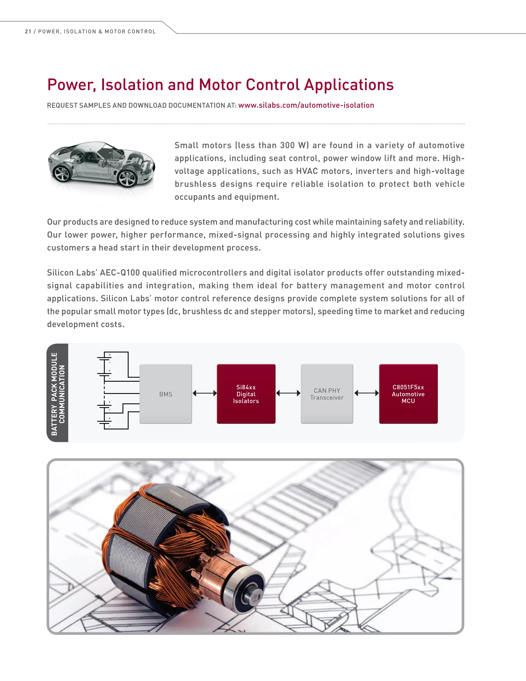 21 / POWER, ISOL ATION  MOTOR CONTROL
Power, Isolation and Motor Control Applications
REQUEST SAMPLES AND DOWNLOAD DOCUMENTATION AT: www.silabs.com/automotive-isolation
Small motors (less than 300 W) are found in a variety of automotive
applications, including seat control, power window lift and more. High-
voltage applications, such as HVAC motors, inverters and high-voltage
brushless designs require reliable isolation to protect both vehicle
occupants and equipment.
Our products are designed to reduce system and manufacturing cost while maintaining safety and reliability.
Our lower power, higher performance, mixed-signal processing and highly integrated solutions gives
customers a head start in their development process.
Silicon Labs’ AEC-Q100 qualified microcontrollers and digital isolator products offer outstanding mixed-
signal capabilities and integration, making them ideal for battery management and motor control
applications. Silicon Labs’ motor control reference designs provide complete system solutions for all of
the popular small motor types (dc, brushless dc and stepper motors), speeding time to market and reducing
development costs.
CAN PHY
Transceiver
CAN PHY
Transceiver
Si84xx
Digital
Isolators
Si84xx
Digital
Isolators
C8051F5xx
Automotive
MCU
C8051F5xx
Automotive
MCU
BMSBMS
+
–
+
–
+
–
+
–
BATTERYPACKMODULE
COMMUNICATION
 