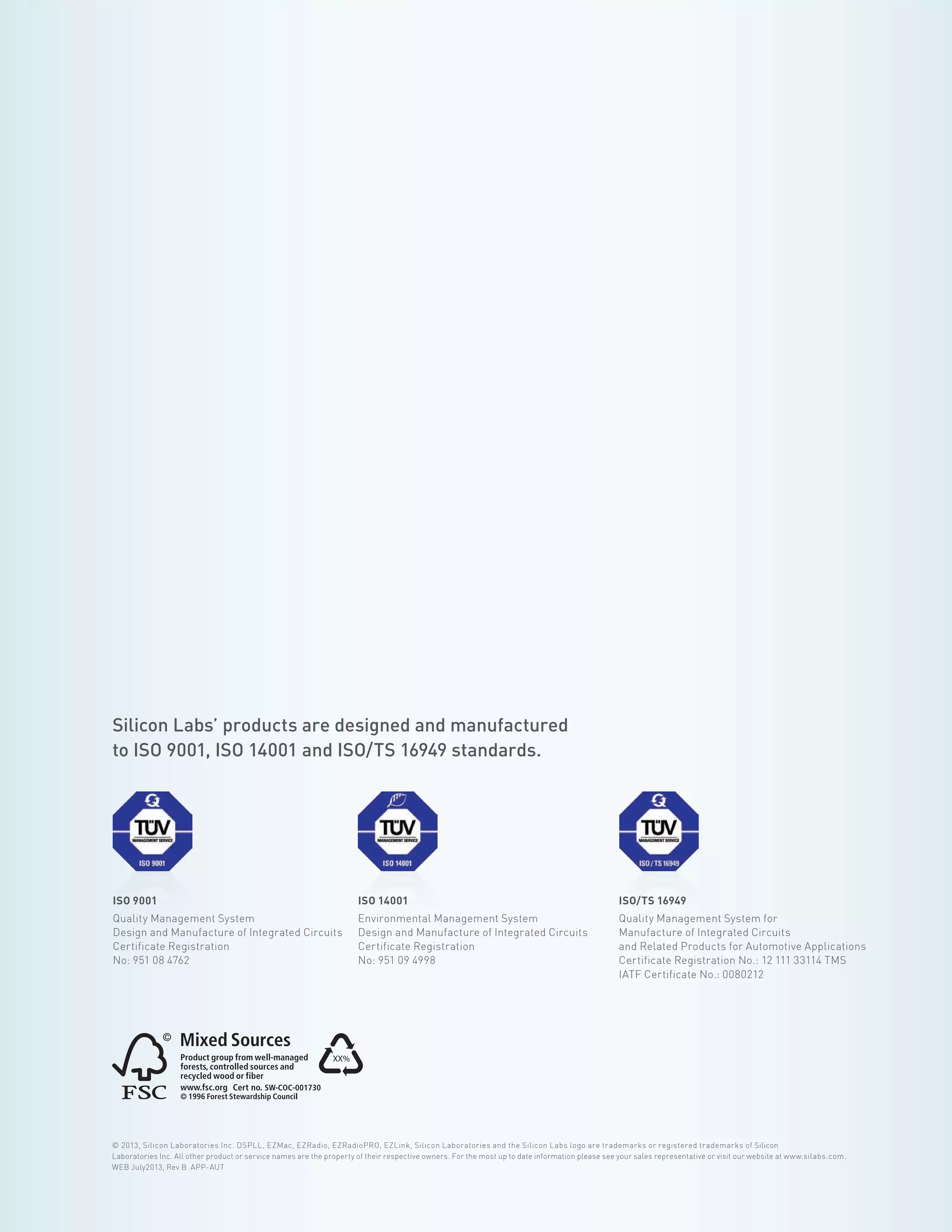 AUTOMOTIVE APPLICATIONS GUIDE / 34
© 2013, Silicon Laboratories Inc. DSPLL, EZMac, EZRadio, EZRadioPRO, EZLink, Silicon Laboratories and the Silicon Labs logo are trademarks or registered trademarks of Silicon
Laboratories Inc. All other product or service names are the property of their respective owners. For the most up to date information please see your sales representative or visit our website at www.silabs.com.
WEB July2013, Rev B APP-AUT
Silicon Labs’ products are designed and manufactured
to ISO 9001, ISO 14001 and ISO/TS 16949 standards.
ISO 9001
Quality Management System
Design and Manufacture of Integrated Circuits
Certificate Registration
No: 951 08 4762
ISO 14001
Environmental Management System
Design and Manufacture of Integrated Circuits
Certificate Registration
No: 951 09 4998
ISO/TS 16949
Quality Management System for
Manufacture of Integrated Circuits
and Related Products for Automotive Applications
Certificate Registration No.: 12 111 33114 TMS
IATF Certificate No.: 0080212
XX%
 