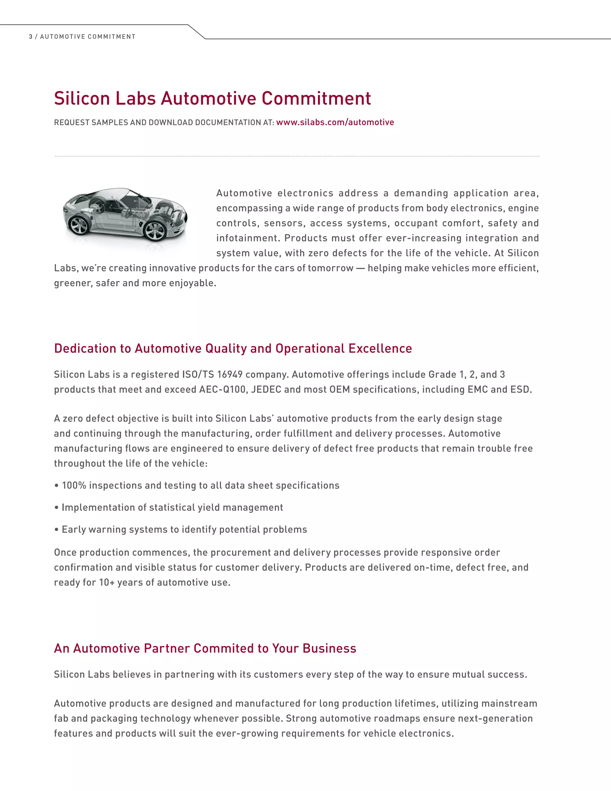 3 / AUTOMOTIVE COMMITMENT
Silicon Labs Automotive Commitment
REQUEST SAMPLES AND DOWNLOAD DOCUMENTATION AT: www.silabs.com/automotive
Automotive electronics address a demanding application area,
encompassing a wide range of products from body electronics, engine
controls, sensors, access systems, occupant comfort, safety and
infotainment. Products must offer ever-increasing integration and
system value, with zero defects for the life of the vehicle. At Silicon
Labs, we’re creating innovative products for the cars of tomorrow — helping make vehicles more efficient,
greener, safer and more enjoyable.
Dedication to Automotive Quality and Operational Excellence
Silicon Labs is a registered ISO/TS 16949 company. Automotive offerings include Grade 1, 2, and 3
products that meet and exceed AEC-Q100, JEDEC and most OEM specifications, including EMC and ESD.
A zero defect objective is built into Silicon Labs’ automotive products from the early design stage
and continuing through the manufacturing, order fulfillment and delivery processes. Automotive
manufacturing flows are engineered to ensure delivery of defect free products that remain trouble free
throughout the life of the vehicle:
• 100% inspections and testing to all data sheet specifications
• Implementation of statistical yield management
• Early warning systems to identify potential problems
Once production commences, the procurement and delivery processes provide responsive order
confirmation and visible status for customer delivery. Products are delivered on-time, defect free, and
ready for 10+ years of automotive use.
An Automotive Partner Commited to Your Business
Silicon Labs believes in partnering with its customers every step of the way to ensure mutual success.
Automotive products are designed and manufactured for long production lifetimes, utilizing mainstream
fab and packaging technology whenever possible. Strong automotive roadmaps ensure next-generation
features and products will suit the ever-growing requirements for vehicle electronics.
 