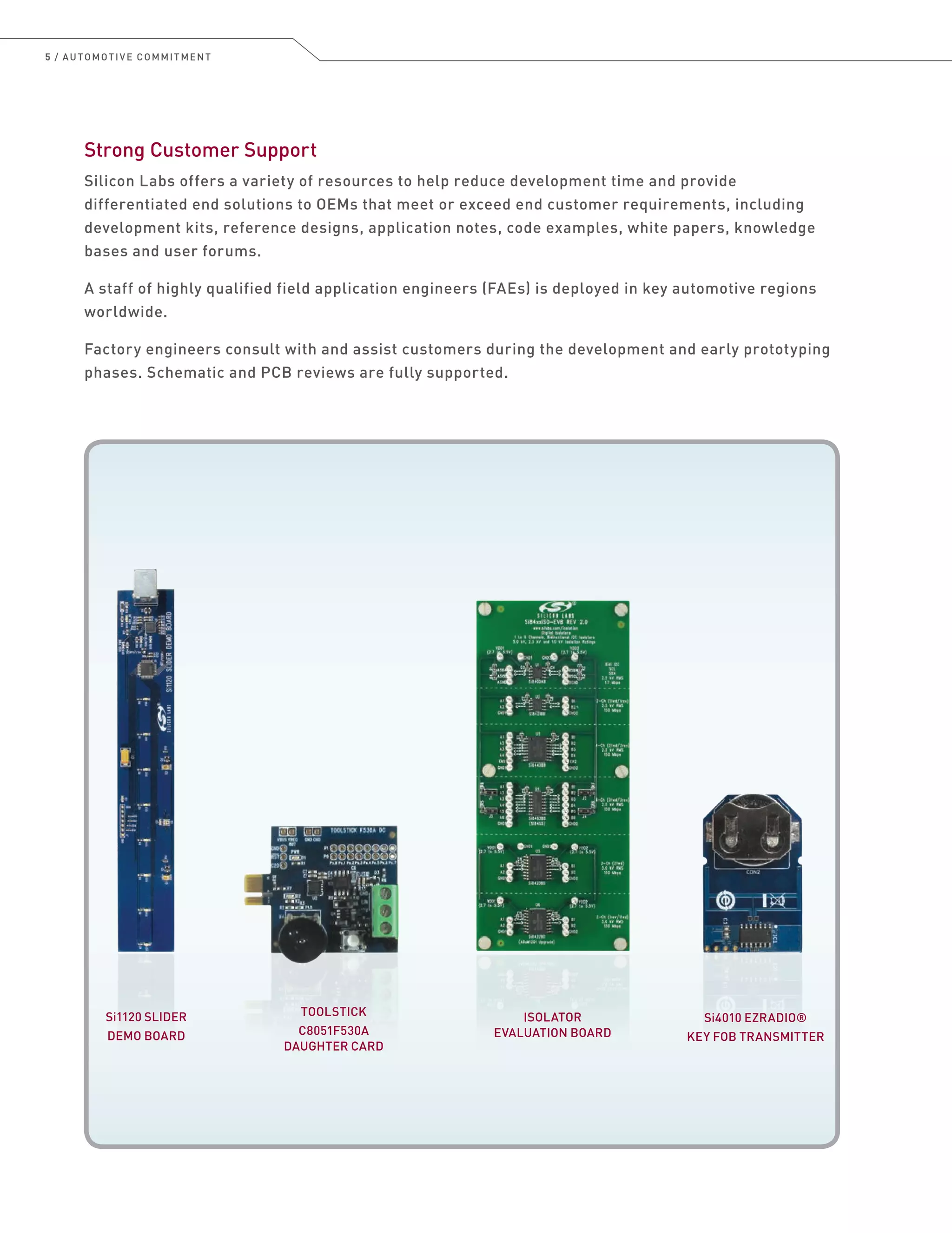 5 / AUTOMOTIVE COMMITMENT
Strong Customer Support
Silicon Labs offers a variety of resources to help reduce development time and provide
differentiated end solutions to OEMs that meet or exceed end customer requirements, including
development kits, reference designs, application notes, code examples, white papers, knowledge
bases and user forums.
A staff of highly qualified field application engineers (FAEs) is deployed in key automotive regions
worldwide.
Factory engineers consult with and assist customers during the development and early prototyping
phases. Schematic and PCB reviews are fully supported.
Si4010 EZRADIO®
KEY FOB TRANSMITTER
Si1120 SLIDER
DEMO BOARD
TOOLSTICK
C8051F530A
DAUGHTER CARD
ISOLATOR
EVALUATION BOARD
 