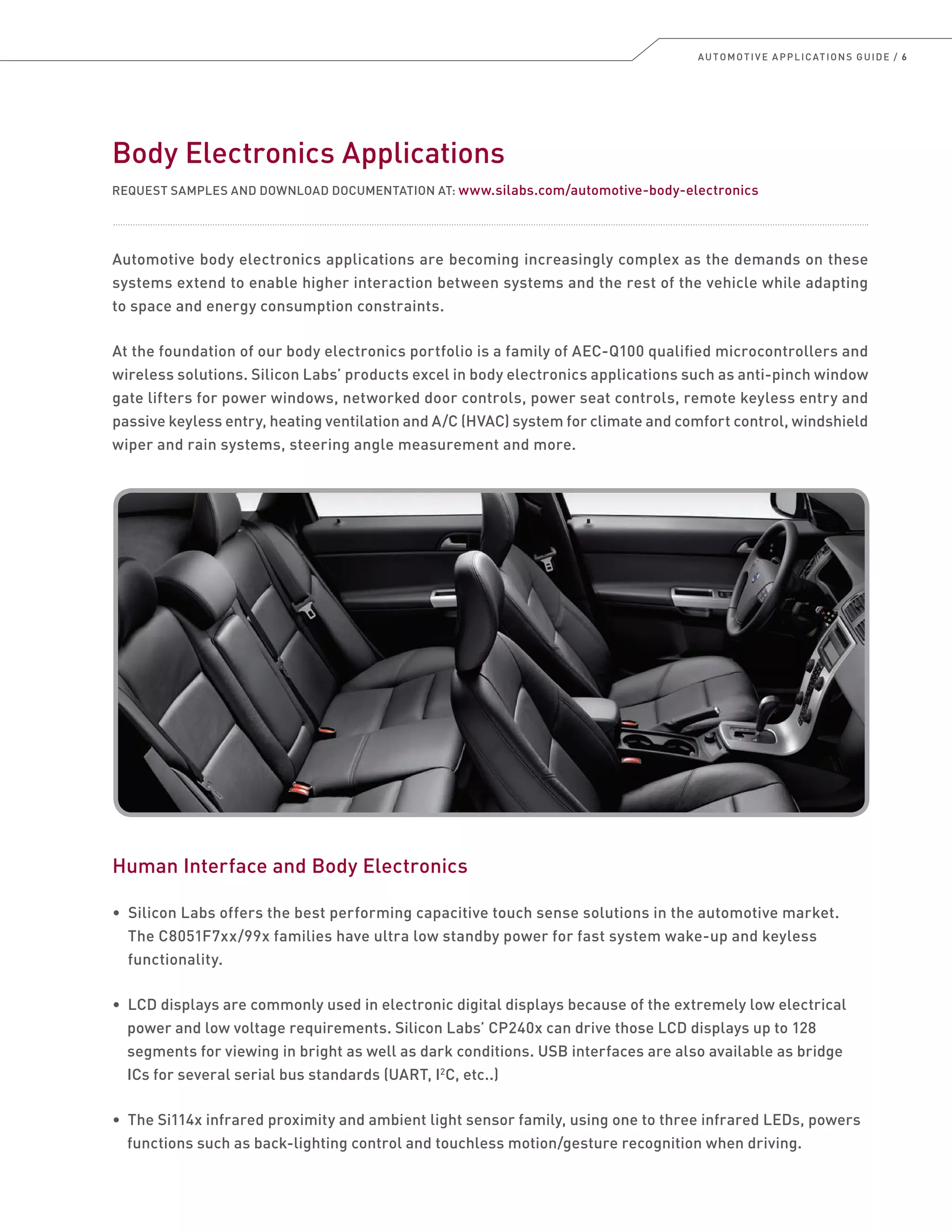 AUTOMOTIVE APPLICATIONS GUIDE / 6
Body Electronics Applications
REQUEST SAMPLES AND DOWNLOAD DOCUMENTATION AT: www.silabs.com/automotive-body-electronics
Automotive body electronics applications are becoming increasingly complex as the demands on these
systems extend to enable higher interaction between systems and the rest of the vehicle while adapting
to space and energy consumption constraints.
At the foundation of our body electronics portfolio is a family of AEC-Q100 qualified microcontrollers and
wireless solutions. Silicon Labs’ products excel in body electronics applications such as anti-pinch window
gate lifters for power windows, networked door controls, power seat controls, remote keyless entry and
passive keyless entry, heating ventilation and A/C (HVAC) system for climate and comfort control, windshield
wiper and rain systems, steering angle measurement and more.
Human Interface and Body Electronics
• Silicon Labs offers the best performing capacitive touch sense solutions in the automotive market.
The C8051F7xx/99x families have ultra low standby power for fast system wake-up and keyless
functionality.
• LCD displays are commonly used in electronic digital displays because of the extremely low electrical
power and low voltage requirements. Silicon Labs’ CP240x can drive those LCD displays up to 128
segments for viewing in bright as well as dark conditions. USB interfaces are also available as bridge
ICs for several serial bus standards (UART, I2
C, etc..)
• The Si114x infrared proximity and ambient light sensor family, using one to three infrared LEDs, powers
functions such as back-lighting control and touchless motion/gesture recognition when driving.
 
