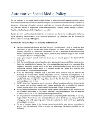 Automotive Social Media Policy 
For  the  purposes  of  this  policy,  social  media  is  defined  as  a  term  commonly  given  to  websites,  online 
tools and other interactive communication technologies which allow users to interact with each other in 
some way – by sharing information, opinions, knowledge and interests. A few common social platforms 
are,  but  aren't  limited  to,  blogs  (both  hosted  and  self‐hosted),  Facebook,  Twitter,  Myspace,  Linkedin, 
YouTube, Hi5, FourSquare, Flickr, Digg, forums and wikis.  

Besides the term social media, but used in the same context are the terms, web 2.0, social platforms, 
social  marketing,  social  software,  social  computing  and  others.  For  convenience  we  will  be  using  the 
term social media throughout this policy.   

Guidelines For Interaction About The Dealership On The Internet 

        If you are developing a website, writing a blog post, commenting on a blog, or interacting with 
         social media in any way that will mention the dealership, our makes and/or models, employees, 
         partners,  customers,  or  competitors,  identify  that  you  are  an  employee  of  the  dealership  and 
         that the views expressed on the blog, website, or other social platform are yours alone and do 
         not represent the views of the dealership. 
        Unless  you  are  given  explicit  permission  to  do  so,  you  cannot  speak  on  the  behalf  of  the 
         dealership.  
        With the ease of tracing authors back from their posts and the amount of information online, 
         finding the actual identity of a poster from a few posts and a screen name is not impossible. This 
         creates  an  avenue  for  outside  parties  to  link  your  personal  writings  to  those  you've  done  in  a 
         professional  capacity.  Always  write  as  if  everyone  knows  you.  Never  write  anything  you 
         wouldn't say out loud to all parties involved. 
        If  you  are  developing  a  website,  blog  or  any  other  social  platform  that  will  mention  the 
         dealership,  our  makes  and/or  models,  employees,  partners,  customers,  or  competitors,  as  a 
         courtesy to the dealership, let your manager know that you are writing them and give them the 
         specific  URLS.  Your  management  may  choose  to  visit  the  URL  from  time  to  time  in  order  to 
         understand your point of view.  
        Do NOT return fire. if a negative post or comments is found about yourself or the dealership, do 
         not  counter  with  another  negative  post.  Instead,  publically  offer  to  remedy  the  situation 
         through positive action. Defer these types of commentary, if found, to your manager.   
        Act with integrity at all times. What you say online is visible for the world to see. Integrity is the 
         key to the ethical treatment of social media. Be honest, be open and keep in mind that whether 
         or not you are clocked in, you are still representing the dealership. 
        You may not share information that is confidential or proprietary to the dealership in any way, 
         shape or form. This includes, sales forecasts, finances, bonus structures, pay plans, number of 
         employees,  units  sold,  upcoming  promotions,  or  anything  else  that  hasn't  been  publically 
         released by the company.  
        The  use  of  company  logos,  or  the  likeness  thereof,  must  not  be  used  without  permission,  in 
         writing,  from  the  dealership.  This  is  to  prevent  the  appearance  that  you  are  speaking  for  the 
         dealership. 
 