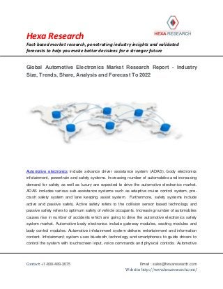 Hexa Research
Fact-based market research, penetrating industry insights and validated
forecasts to help you make better decisions for a stronger future
Contact: +1-800-489-3075 Email : sales@hexaresearch.com
Website: http://www.hexaresearch.com/
Global Automotive Electronics Market Research Report - Industry
Size, Trends, Share, Analysis and Forecast To 2022
Automotive electronics include advance driver assistance system (ADAS), body electronics
infotainment, powertrain and safety systems. Increasing number of automobiles and increasing
demand for safety as well as luxury are expected to drive the automotive electronics market.
ADAS includes various sub-assistance systems such as adaptive cruise control system, pre-
crash safety system and lane keeping assist system. Furthermore, safety systems include
active and passive safety. Active safety refers to the collision sensor based technology and
passive safety refers to optimum safety of vehicle occupants. Increasing number of automobiles
causes rise in number of accidents which are going to drive the automotive electronics safety
system market. Automotive body electronics include gateway modules, seating modules and
body control modules. Automotive infotainment system delivers entertainment and information
content. Infotainment system uses bluetooth technology and smartphones to guide drivers to
control the system with touchscreen input, voice commands and physical controls. Automotive
 
