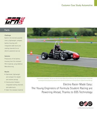 Facts
Customer Case Study Automotive
Electro Racer Made Easy:
The Young Engineers of Formula Student Racing are
Powering Ahead, Thanks to EOS Technology
International cooperation: The race car from the team Global Formula Racing is the first and only electric vehicle that
was designed and produced by students from a German and American university (Source: Global Formula Racing).
Challenge
Build in the shortest possible
time a, lightweight, compact,
battery housing with
integrated cable ducts and
cooling channels for an
electric-powered race car.
Solution
Production of the battery
housing from fire-resistant
PA12 material, using Additive
Manufacturing.
Results
• Optimised: lightweight
	 and compact for weight
	 and volume savings
• Construction freedom:
	 integrated cooling channels
	 and cable ducts
• Safe: fire-resistant material
 