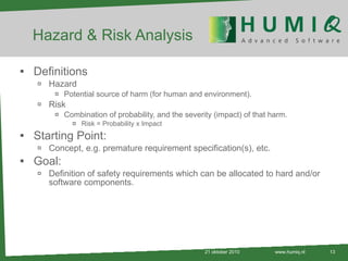 Hazard & Risk Analysis Definitions Hazard Potential source of harm (for human and environment). Risk Combination of probability, and the severity (impact) of that harm. Risk = Probability x Impact Starting Point: Concept, e.g. premature requirement specification(s), etc. Goal:  Definition of safety requirements which can be allocated to hard and/or software components. 21 oktober 2010 www.humiq.nl 