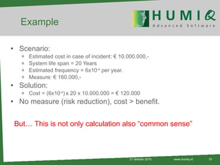 Example Scenario: Estimated cost in case of incident: € 10.000.000,- System life span = 20 Years Estimated frequency = 6x10 -4  per year. Measure: € 160.000,- Solution: Cost = (6x10 -4 )   x 20 x 10.000.000 = € 120.000 No measure (risk reduction), cost > benefit. 21 oktober 2010 www.humiq.nl But… This is not only calculation also “common sense” 