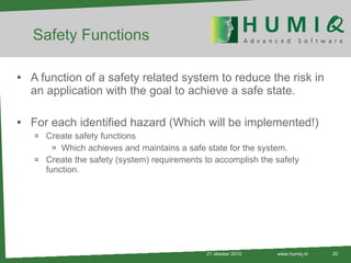 Safety Functions A function of a safety related system to reduce the risk in an application with the goal to achieve a safe state. For each identified hazard (Which will be implemented!) Create safety functions Which achieves and maintains a safe state for the system. Create the safety (system) requirements to accomplish the safety function . 21 oktober 2010 www.humiq.nl 