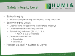 Safety Integrity Level Safety Integrity Probability of performing the required safety functions! Safety Integrity Level: Discrete level for specifying the software integrity! Determined for each safety function! Safety Integrity Levels (SIL) 1, 2, 3, 4. ASIL A, B, C, D for ISO 26262 Determination methods: Quantitative Qualitative Highest SIL level = System SIL level 21 oktober 2010 www.humiq.nl 