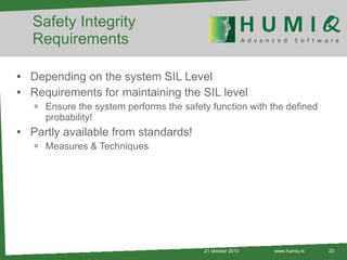 Safety Integrity Requirements Depending on the system SIL Level Requirements for maintaining the SIL level Ensure the system performs the safety function with the defined probability! Partly available from standards! Measures & Techniques 21 oktober 2010 www.humiq.nl 