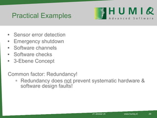 Practical Examples Sensor error detection Emergency shutdown Software channels Software checks 3-Ebene Concept Common factor: Redundancy! Redundancy does  not  prevent systematic hardware & software design faults! 21 oktober 2010 www.humiq.nl 
