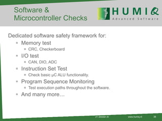 Software & Microcontroller Checks Dedicated software safety framework for: Memory test CRC, Checkerboard I/O test CAN, DIO, ADC Instruction Set Test Check basic µC ALU functionality. Program Sequence Monitoring Test execution paths throughout the software. And many more… 21 oktober 2010 www.humiq.nl 