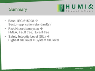 Summary Base: IEC 615098   Sector-application standard(s)  Risk/Hazard analyses   FMEA, Fault tree,  Event tree Safety Integrity Level (SIL)   Highest SIL level = System SIL level 21 oktober 2010 www.humiq.nl 