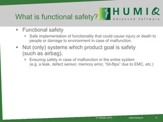 What is functional safety? Functional safety Safe implementation of functionality that could cause injury or death to people or damage to environment in case of malfunction. Not (only) systems which product goal is safety (such as airbag). Ensuring safety in case of malfunction in the entire system (e.g. a leak, defect sensor, memory error, “bit-flips” due to EMC, etc.) 21 oktober 2010 www.humiq.nl 