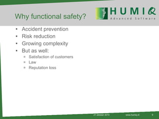 Why functional safety? Accident prevention Risk reduction Growing complexity But as well: Satisfaction of customers Law Reputation loss 21 oktober 2010 www.humiq.nl 