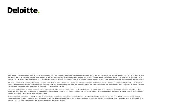 Deloitte refers to one or more of Deloitte Touche Tohmatsu Limited (“DTTL”), its global network of member firms, and their related entities (collectively, the “Deloitte organization”). DTTL (also referred to as
“Deloitte Global”) and each of its member firms and related entities are legally separate and independent entities, which cannot obligate or bind each other in respect of third parties. DTTL and each DTTL
member firm and related entity is liable only for its own acts and omissions, and not those of each other. DTTL does not provide services to clients. Please see www.deloitte.com/de/UeberUns to learn more.
Deloitte is a leading global provider of audit and assurance, consulting, financial advisory, risk advisory, tax and related services; legal advisory services in Germany are provided by Deloitte Legal. Our global
network of member firms and related entities in more than 150 countries and territories (collectively, the “Deloitte organization”) serves four out of five Fortune Global 500® companies. Learn how Deloitte’s
approximately 330,000 people make an impact that matters at www.deloitte.com/de.
This communication contains general information only, and none of Deloitte Consulting GmbH or Deloitte Touche Tohmatsu Limited (“DTTL”), its global network of member firms or their related entities
(collectively, the “Deloitte organization”) is, by means of this communication, rendering professional advice or services. Before making any decision or taking any action that may affect your finances or your
business, you should consult a qualified professional adviser.
No representations, warranties or undertakings (express or implied) are given as to the accuracy or completeness of the information in this communication, and none of DTTL, its member firms, related
entities, employees or agents shall be liable or responsible for any loss or damage whatsoever arising directly or indirectly in connection with any person relying on this communication. DTTL and each of its
member firms, and their related entities, are legally separate and independent entities.
 