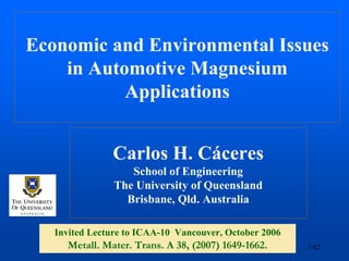 Economic and Environmental Issues
    in Automotive Magnesium
           Applications


                Carlos H. Cáceres
                   School of Engineering
                The University of Queensland
                  Brisbane, Qld. Australia

   Invited Lecture to ICAA-10 Vancouver, October 2006
     Metall. Mater. Mater. Trans. A38,(2007) 1649-1662
              Metall. Trans. A 38, (2007) 1649-1662.     1/42